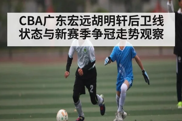 CBA广东宏远胡明轩后卫线状态与新赛季争冠走势观察